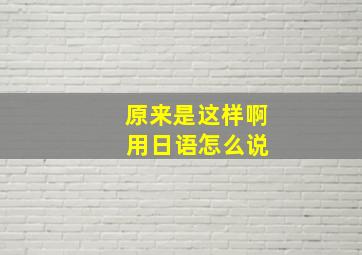 原来是这样啊 用日语怎么说